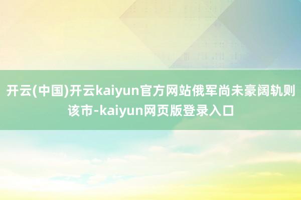 开云(中国)开云kaiyun官方网站俄军尚未豪阔轨则该市-kaiyun网页版登录入口