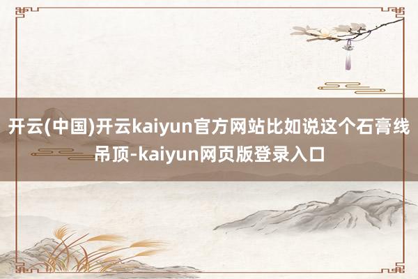 开云(中国)开云kaiyun官方网站比如说这个石膏线吊顶-kaiyun网页版登录入口