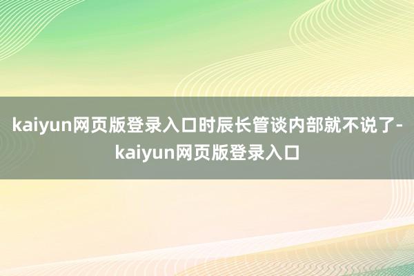 kaiyun网页版登录入口时辰长管谈内部就不说了-kaiyun网页版登录入口