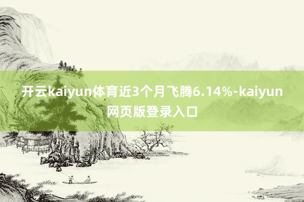 开云kaiyun体育近3个月飞腾6.14%-kaiyun网页版登录入口