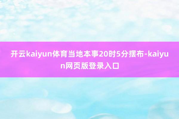 开云kaiyun体育当地本事20时5分摆布-kaiyun网页版登录入口