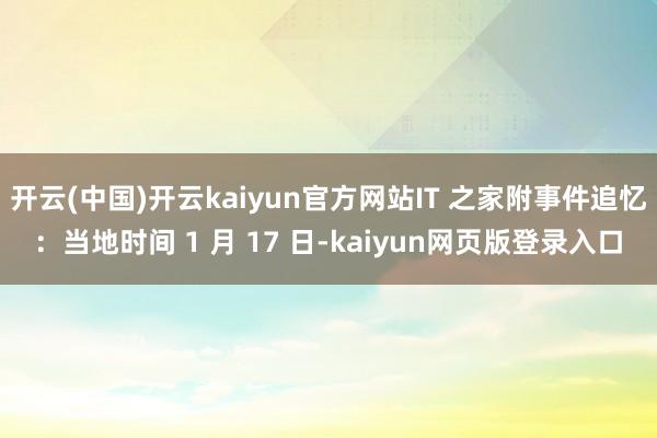 开云(中国)开云kaiyun官方网站IT 之家附事件追忆:当地时间 1 月 17 日-kaiyun网页版登录入口