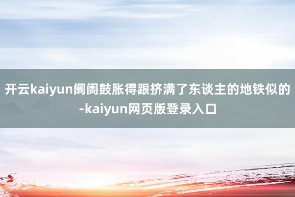 开云kaiyun阛阓鼓胀得跟挤满了东谈主的地铁似的-kaiyun网页版登录入口