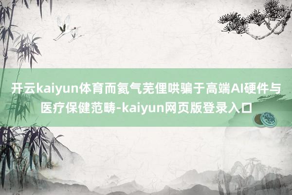 开云kaiyun体育而氦气芜俚哄骗于高端AI硬件与医疗保健范畴-kaiyun网页版登录入口
