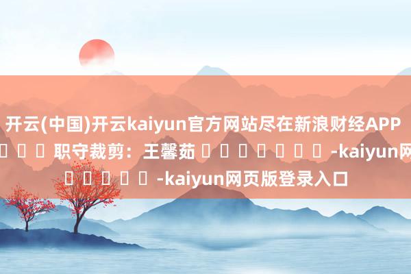 开云(中国)开云kaiyun官方网站尽在新浪财经APP 职守裁剪:王馨茹 -kaiyun网页版登录入口
