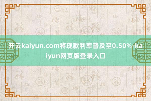 开云kaiyun.com将现款利率普及至0.50%-kaiyun网页版登录入口