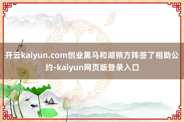 开云kaiyun.com创业黑马和湖朔方阵签了相助公约-kaiyun网页版登录入口