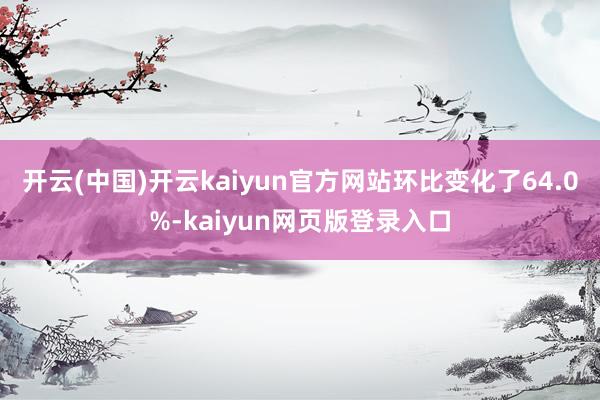 开云(中国)开云kaiyun官方网站环比变化了64.0%-kaiyun网页版登录入口