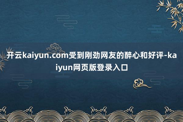 开云kaiyun.com受到刚劲网友的醉心和好评-kaiyun网页版登录入口
