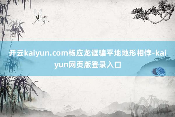 开云kaiyun.com杨应龙诓骗平地地形相悖-kaiyun网页版登录入口