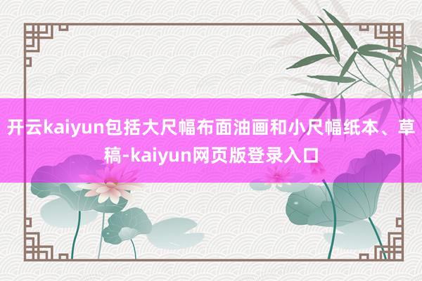 开云kaiyun包括大尺幅布面油画和小尺幅纸本、草稿-kaiyun网页版登录入口