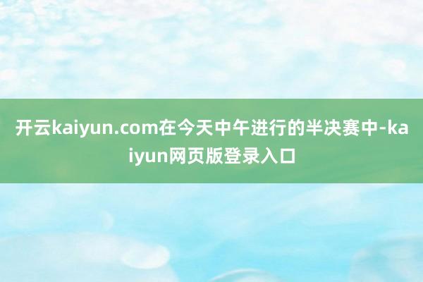 开云kaiyun.com在今天中午进行的半决赛中-kaiyun网页版登录入口