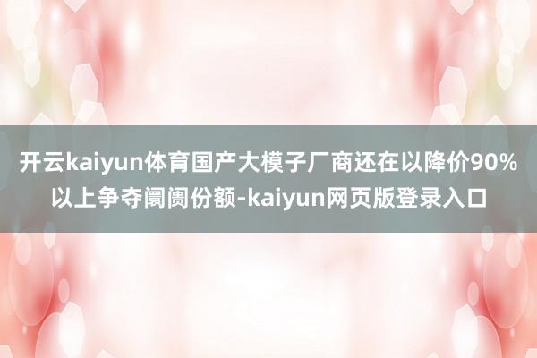 开云kaiyun体育国产大模子厂商还在以降价90%以上争夺阛阓份额-kaiyun网页版登录入口