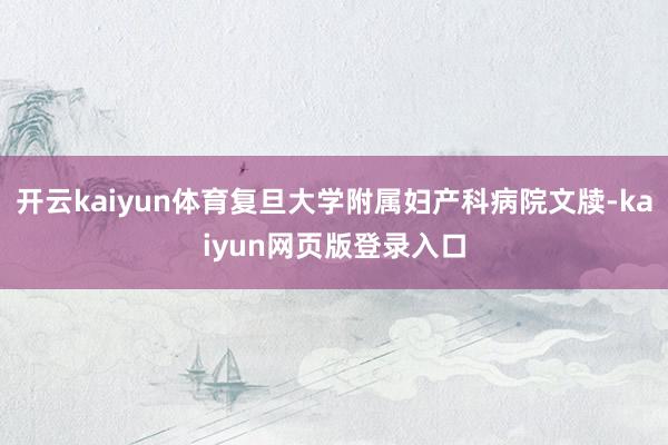 开云kaiyun体育复旦大学附属妇产科病院文牍-kaiyun网页版登录入口