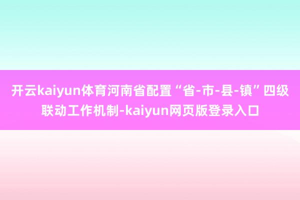 开云kaiyun体育河南省配置“省-市-县-镇”四级联动工作机制-kaiyun网页版登录入口