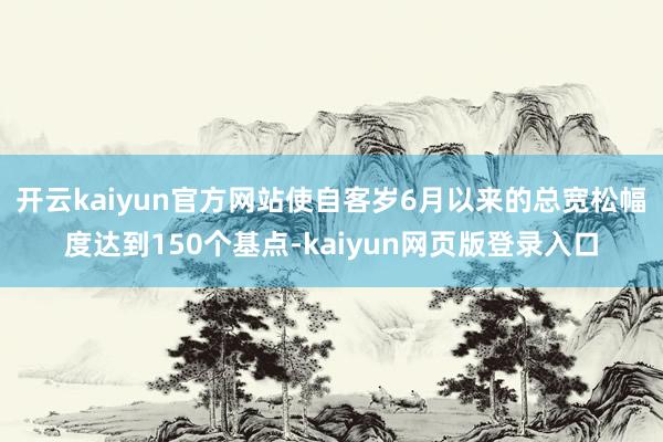 开云kaiyun官方网站使自客岁6月以来的总宽松幅度达到150个基点-kaiyun网页版登录入口