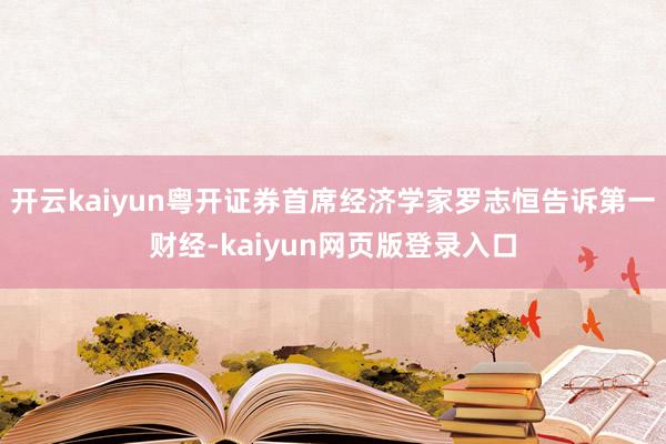 开云kaiyun粤开证券首席经济学家罗志恒告诉第一财经-kaiyun网页版登录入口