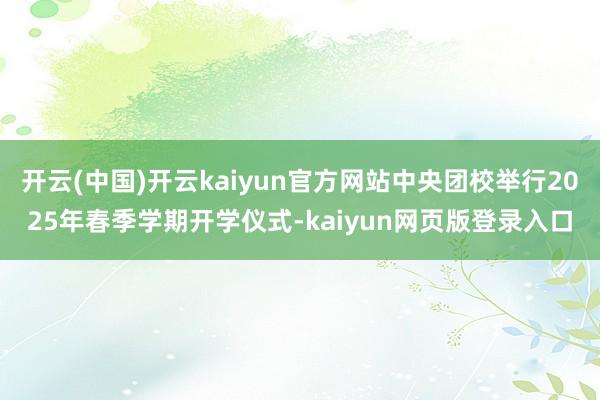 开云(中国)开云kaiyun官方网站中央团校举行2025年春季学期开学仪式-kaiyun网页版登录入口
