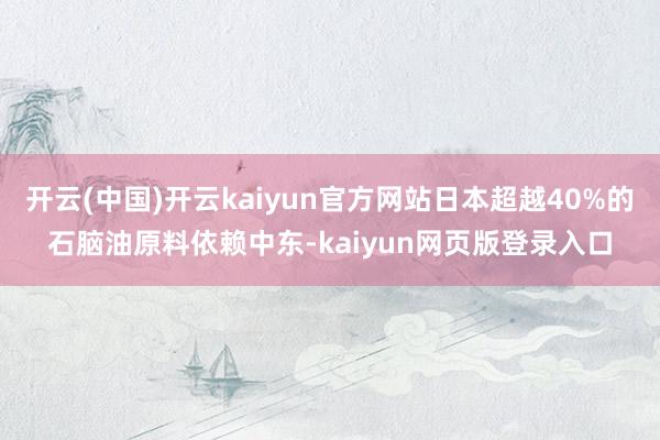 开云(中国)开云kaiyun官方网站日本超越40%的石脑油原料依赖中东-kaiyun网页版登录入口