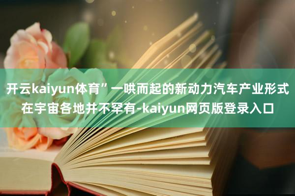 开云kaiyun体育”一哄而起的新动力汽车产业形式在宇宙各地并不罕有-kaiyun网页版登录入口