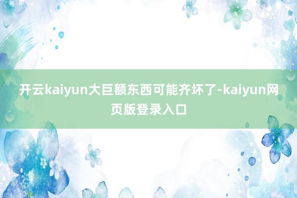 开云kaiyun大巨额东西可能齐坏了-kaiyun网页版登录入口