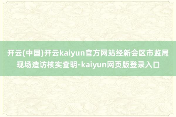开云(中国)开云kaiyun官方网站经新会区市监局现场造访核实查明-kaiyun网页版登录入口