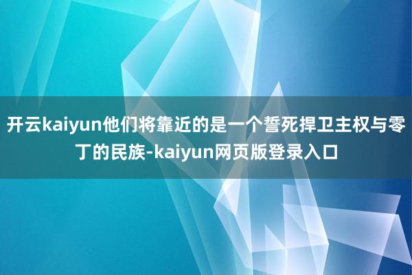 开云kaiyun他们将靠近的是一个誓死捍卫主权与零丁的民族-kaiyun网页版登录入口