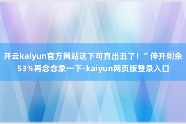 开云kaiyun官方网站这下可真出丑了！”伸开剩余53%再念念象一下-kaiyun网页版登录入口