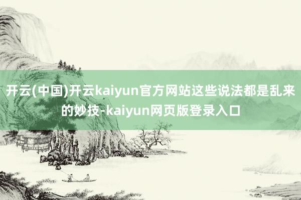 开云(中国)开云kaiyun官方网站这些说法都是乱来的妙技-kaiyun网页版登录入口