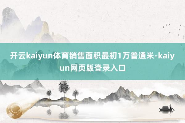 开云kaiyun体育销售面积最初1万普通米-kaiyun网页版登录入口