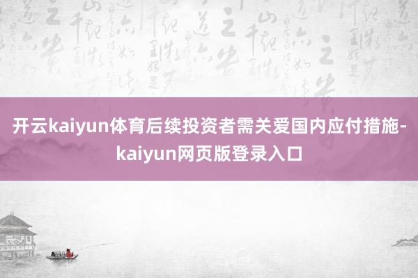 开云kaiyun体育 后续投资者需关爱国内应付措施-kaiyun网页版登录入口