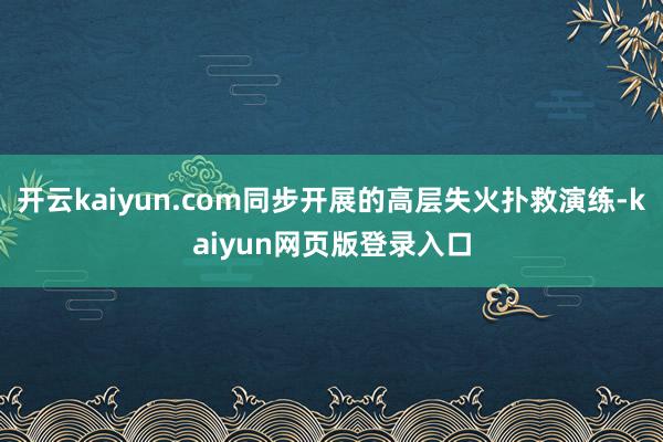 开云kaiyun.com同步开展的高层失火扑救演练-kaiyun网页版登录入口