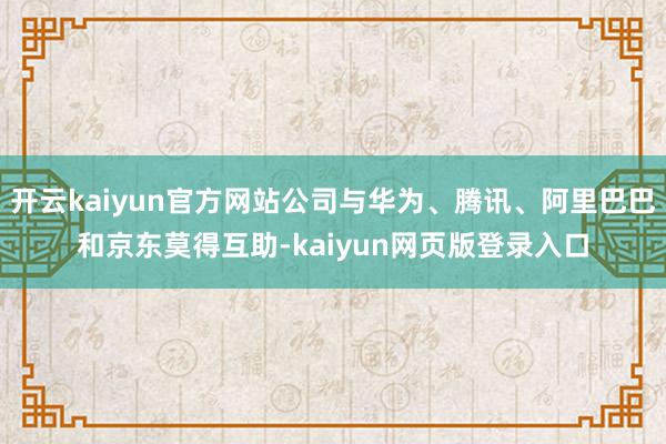 开云kaiyun官方网站公司与华为、腾讯、阿里巴巴和京东莫得互助-kaiyun网页版登录入口