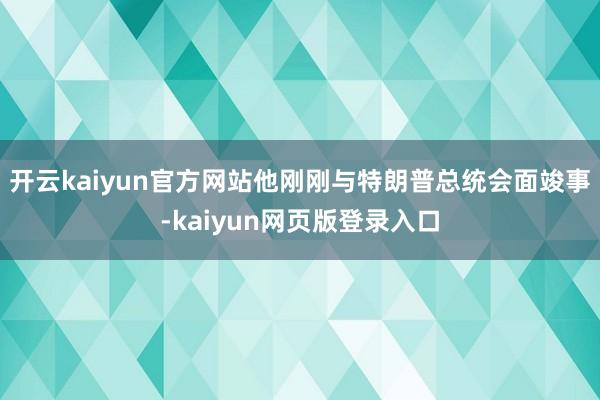 开云kaiyun官方网站他刚刚与特朗普总统会面竣事-kaiyun网页版登录入口