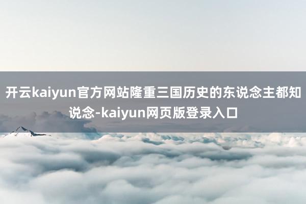 开云kaiyun官方网站隆重三国历史的东说念主都知说念-kaiyun网页版登录入口