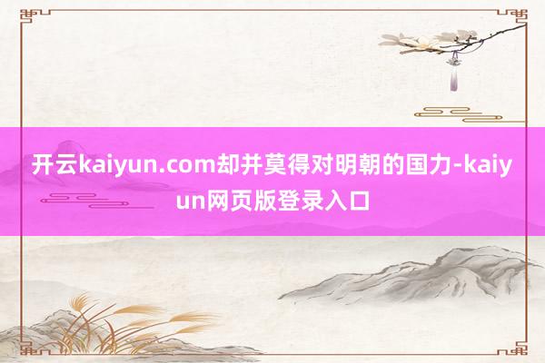 开云kaiyun.com却并莫得对明朝的国力-kaiyun网页版登录入口