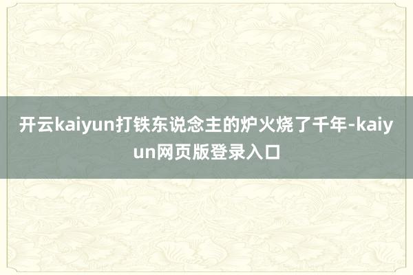 开云kaiyun打铁东说念主的炉火烧了千年-kaiyun网页版登录入口