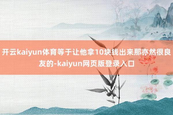 开云kaiyun体育等于让他拿10块钱出来那亦然很良友的-kaiyun网页版登录入口