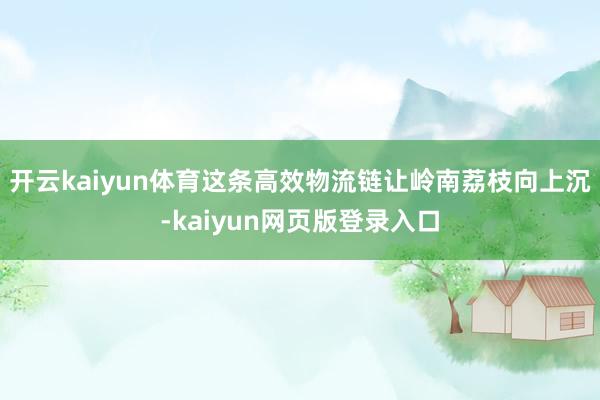 开云kaiyun体育这条高效物流链让岭南荔枝向上沉-kaiyun网页版登录入口
