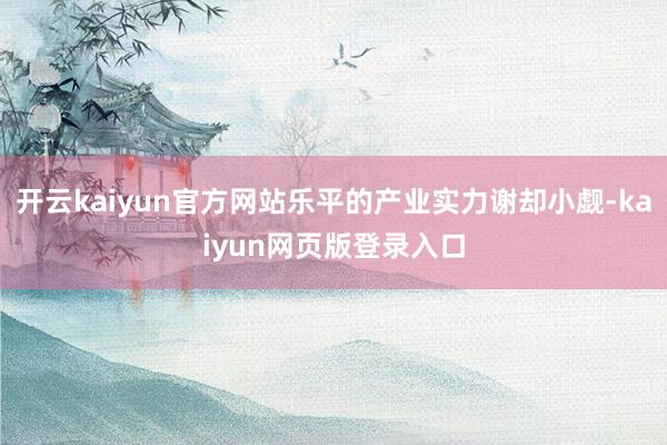 开云kaiyun官方网站乐平的产业实力谢却小觑-kaiyun网页版登录入口