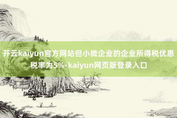 开云kaiyun官方网站但小微企业的企业所得税优惠税率为5%-kaiyun网页版登录入口