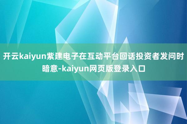 开云kaiyun紫建电子在互动平台回话投资者发问时暗意-kaiyun网页版登录入口