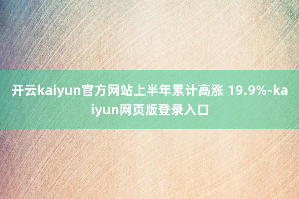 开云kaiyun官方网站上半年累计高涨 19.9%-kaiyun网页版登录入口