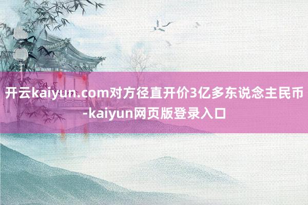 开云kaiyun.com对方径直开价3亿多东说念主民币-kaiyun网页版登录入口
