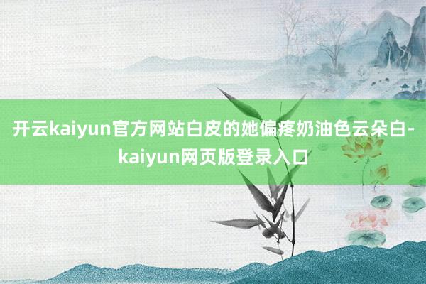 开云kaiyun官方网站白皮的她偏疼奶油色云朵白-kaiyun网页版登录入口