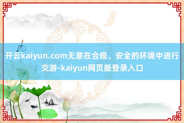开云kaiyun.com无意在合规、安全的环境中进行交游-kaiyun网页版登录入口