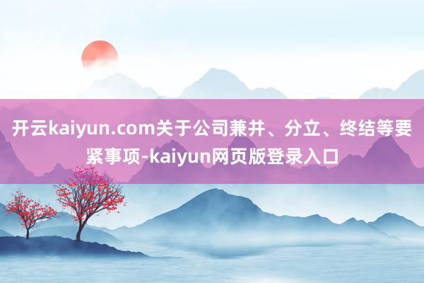 开云kaiyun.com关于公司兼并、分立、终结等要紧事项-kaiyun网页版登录入口