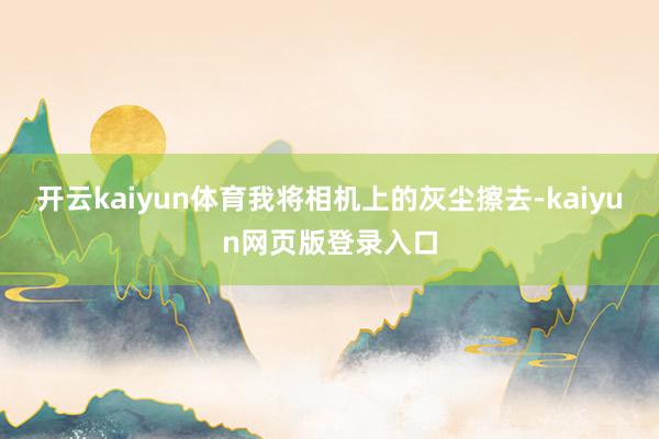 开云kaiyun体育我将相机上的灰尘擦去-kaiyun网页版登录入口