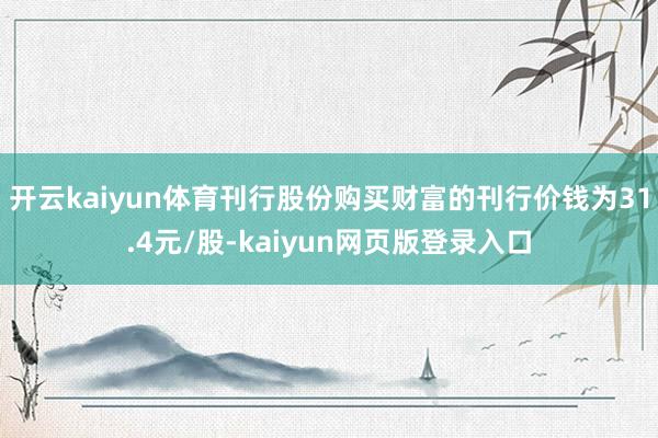 开云kaiyun体育刊行股份购买财富的刊行价钱为31.4元/股-kaiyun网页版登录入口