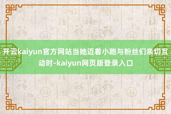 开云kaiyun官方网站当她迈着小跑与粉丝们亲切互动时-kaiyun网页版登录入口